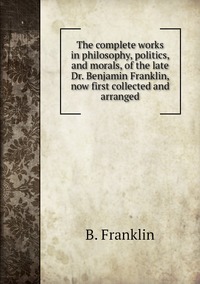The complete works in philosophy, politics, and morals, of the late Dr. Benjamin Franklin, now first collected and arranged, B. Franklin обложка-превью