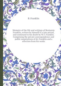 Memoirs of the life and writings of Benjamin Franklin, written by himself to a late period, and continued to his death by W.T. Franklin. Comprising the private correspondence and public negotiations of dr. Franklin and a selection from his works, B. Franklin обложка-превью