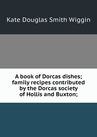 A book of Dorcas dishes; family recipes contributed by the Dorcas society of Hollis and Buxton;, Wiggin Kate Douglas Smith обложка-превью
