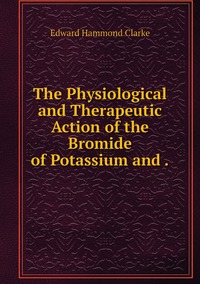 The Physiological and Therapeutic Action of the Bromide of Potassium and ., Edward Hammond Clarke обложка-превью