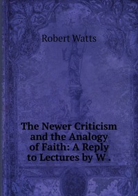 The Newer Criticism and the Analogy of Faith: A Reply to Lectures by W ., Robert Watts обложка-превью