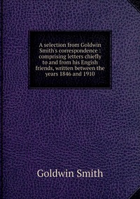 A selection from Goldwin Smith's correspondence : comprising letters chiefly to and from his Engish friends, written between the years 1846 and 1910, Goldwin Smith обложка-превью