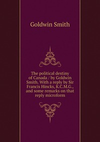The political destiny of Canada / by Goldwin Smith. With a reply by Sir Francis Hincks, K.C.M.G., and some remarks on that reply microform, Goldwin Smith обложка-превью