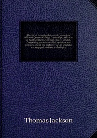 The life of John Goodwin, A.M., some time fellow of Queens College, Cambridge, and vicar of Saint Stephens, Coleman-street, London. Comprising an account of his opinions and writings, and of the controversies in which he was engaged in defence of religiou, Thomas Jackson обложка-превью
