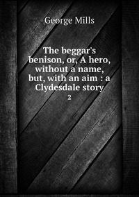 The beggar's benison, or, A hero, without a name, but, with an aim : a Clydesdale story: 2, George Mills обложка-превью
