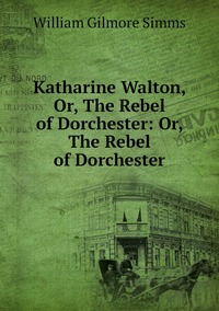 Katharine Walton, Or, The Rebel of Dorchester: Or, The Rebel of Dorchester, William Gilmore Simms обложка-превью