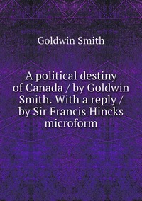 A political destiny of Canada / by Goldwin Smith. With a reply / by Sir Francis Hincks microform, Goldwin Smith обложка-превью