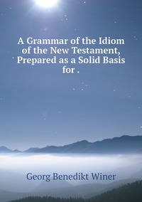 A Grammar of the Idiom of the New Testament, Prepared as a Solid Basis for ., Georg Benedikt Winer обложка-превью
