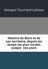 Histoire de Blois et de son territoire, depuis les temps les plus reculés jusqua̕ nos jours, Georges Touchard-Lafosse обложка-превью