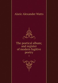 The poetical album; and register of modern fugitive poetry: 1, Alaric Alexander Watts обложка-превью