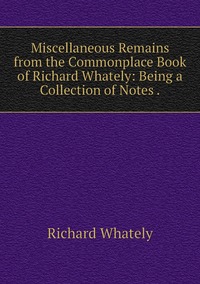 Miscellaneous Remains from the Commonplace Book of Richard Whately: Being a Collection of Notes ., Richard Whately обложка-превью