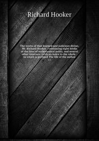 The works of that learned and judicious divine, Mr. Richard Hooker : containing eight books of the laws of ecclesiastical polity, and several other treatises : with an index to the whole : to which is prefixed The life of the author: v.3, Richard Hooker обложка-превью