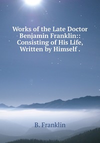 Works of the Late Doctor Benjamin Franklin:: Consisting of His Life, Written by Himself ., B. Franklin обложка-превью