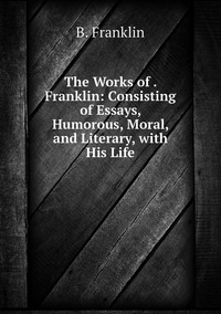 The Works of . Franklin: Consisting of Essays, Humorous, Moral, and Literary, with His Life, B. Franklin обложка-превью