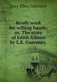 Ready work for willing hands; or, The story of Edith Allison by L.E. Guernsey., Lucy Ellen Guernsey обложка-превью