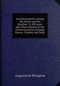 Sacred mysteries among the Mayas and the Quiches, 11,500 years ago. Their relation to the sacred mysteries of Egypt, Greece, Chaldea and India, Augustus le Plongeon обложка-превью