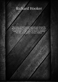 The works of that learned and judicious divine Mr. Richard Hooker, containing eight books of The laws of ecclesiastical polity, and several other treatises; with an index to the whole. To which is prefixed The life of the author / by Isaac Walton: 1, Richard Hooker обложка-превью