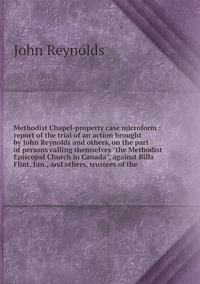 Methodist Chapel-property case microform : report of the trial of an action brought by John Reynolds and others, on the part of persons calling themselves 'the Methodist Episcopal Church in Canada', against Billa Flint, Jun., and others, trustees of the, John Reynolds обложка-превью