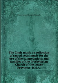 The Choir music : a collection of sacred vocal music for the use of the congregations and families of the Presbyterian Church of the Lower Provinces, B.N.A., Presbyterian Church of Canada обложка-превью