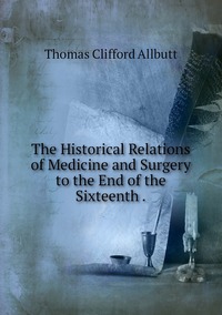 The Historical Relations of Medicine and Surgery to the End of the Sixteenth ., Thomas Clifford Allbutt обложка-превью