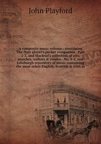 A composite music volume : containing The flute player's pocket companion . Part 1-3, and Macleod's collection of airs, marches, waltzes & rondos . No. 1-3, and Edinburgh repository of music containing the most select English, Scottish & Irish ai, John Playford обложка-превью