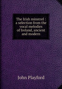 The Irish minstrel : a selection from the vocal melodies of Ireland, ancient and modern, John Playford обложка-превью