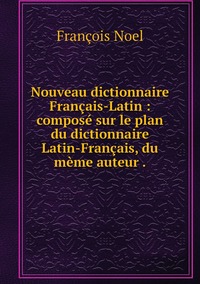 Nouveau dictionnaire Français-Latin : composé sur le plan du dictionnaire Latin-Français, du mème auteur ., Francois Noel обложка-превью