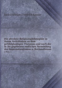 Die absolute Religionsphilosophie in ihrem Verhältnisse zu dem gefühlglaubigen Theismus und nach der in ihr gegebenen endlichen Vermittlung des Supernaturalismus u. Rationalismus : 2 Part. 2, Karl Christian Friedrich Krause обложка-превью