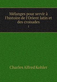 Mélanges pour servir à l'histoire de l'Orient latin et des croisades: 1, Charles Alfred Kohler обложка-превью