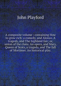 A composite volume : containing How to grow rich: a comedy, and Alonzo. A tragedy, and The highland fair; or, union of the clans. An opera, and Mary, Queen of Scots, a tragedy, and The fall of Mortimer. An historical play., John Playford обложка-превью