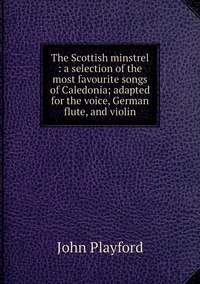 The Scottish minstrel : a selection of the most favourite songs of Caledonia; adapted for the voice, German flute, and violin, John Playford обложка-превью