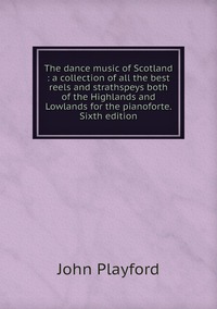 The dance music of Scotland : a collection of all the best reels and strathspeys both of the Highlands and Lowlands for the pianoforte. Sixth edition, John Playford обложка-превью