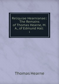 Reliquiae Hearnianae:: The Remains of Thomas Hearne, M.A., of Edmund Hall .: 1, Thomas Hearne обложка-превью