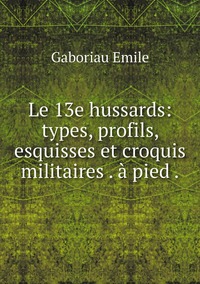 Le 13e hussards: types, profils, esquisses et croquis militaires . à pied ., Gaboriau Emile обложка-превью