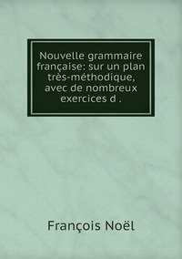 Nouvelle grammaire française: sur un plan très-méthodique, avec de nombreux exercices d ., Francois Noel обложка-превью