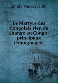 Le Martyre des Congolais rien de changé au Congo: principaux témoignages ., Emile Vandervelde обложка-превью