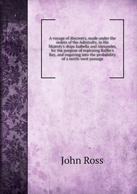 A voyage of discovery, made under the orders of the Admiralty, in His Majesty's ships Isabella and Alexander, for the purpose of exploring Baffin's Bay, and inquiring into the probability of a north-west passage, John Ross обложка-превью