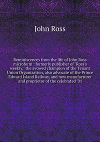 Reminiscences from the life of John Ross microform : formerly publisher of 'Ross's weekly,' the avowed champion of the Tenant Union Organization, also advocate of the Prince Edward Island Railway, and now manufacturer and proprietor of the celebrated 'M, John Ross обложка-превью