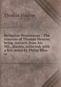 Reliquiae Hearnianae : The remains of Thomas Hearne; being extracts from his MS., diaries, collected, with a few notes by Philip Bliss: 03, Thomas Hearne обложка-превью