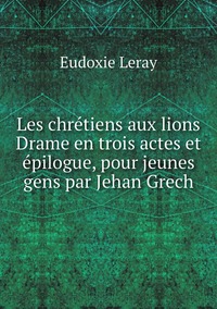 Les chrétiens aux lions Drame en trois actes et épilogue, pour jeunes gens par Jehan Grech, Eudoxie Leray обложка-превью