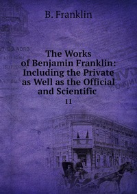 The Works of Benjamin Franklin: Including the Private as Well as the Official and Scientific .: 11, B. Franklin обложка-превью
