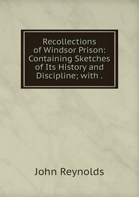 Recollections of Windsor Prison: Containing Sketches of Its History and Discipline; with ., John Reynolds обложка-превью