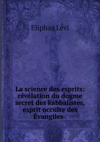 La science des esprits: révélation du dogme secret des kabbalistes, esprit occulte des Évangiles ., Eliphas Levi обложка-превью