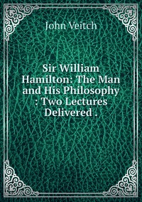 Sir William Hamilton: The Man and His Philosophy : Two Lectures Delivered ., John Veitch обложка-превью