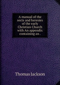A manual of the sects and heresies of the early Christian Church with An appendix containing an ., Thomas Jackson обложка-превью