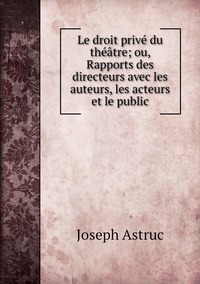 Le droit privé du théâtre; ou, Rapports des directeurs avec les auteurs, les acteurs et le public, Joseph Astruc обложка-превью
