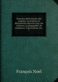 Nouveau dictionnaire des origines, inventions et découvertes dans les arts, les sciences, la géographie, le commerce, l'agriculture, etc. .: 2, Francois Noel обложка-превью