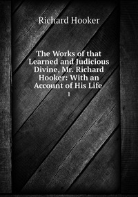 The Works of that Learned and Judicious Divine, Mr. Richard Hooker: With an Account of His Life .: 1, Richard Hooker обложка-превью