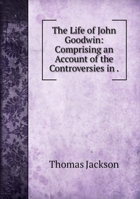 The Life of John Goodwin: Comprising an Account of the Controversies in ., Thomas Jackson обложка-превью