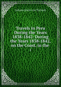 Travels in Peru During the Years 1838-1842: During the Years 1838-1842, on the Coast, in the .: 1, Johann Jakob von Tschudi обложка-превью